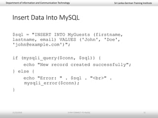 Sri Lanka-German Training InstituteDepartment of Information and Communication Technology
Insert Data Into MySQL
$sql = "INSERT INTO MyGuests (firstname,
lastname, email) VALUES ('John', 'Doe',
'john@example.com')";
if (mysqli_query($conn, $sql)) {
echo "New record created successfully";
} else {
echo "Error: " . $sql . "<br>" .
mysqli_error($conn);
}
11/23/2018 3-PHP-CONNECT-TO-MySQL 11
 