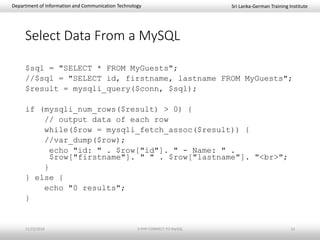Sri Lanka-German Training InstituteDepartment of Information and Communication Technology
Select Data From a MySQL
$sql = "SELECT * FROM MyGuests";
//$sql = "SELECT id, firstname, lastname FROM MyGuests";
$result = mysqli_query($conn, $sql);
if (mysqli_num_rows($result) > 0) {
// output data of each row
while($row = mysqli_fetch_assoc($result)) {
//var_dump($row);
echo "id: " . $row["id"]. " - Name: " .
$row["firstname"]. " " . $row["lastname"]. "<br>";
}
} else {
echo "0 results";
}
11/23/2018 3-PHP-CONNECT-TO-MySQL 13
 
