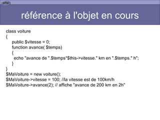 référence à l'objet en cours class voiture { public $vitesse = 0; function avance( $temps) {   echo "avance de ".$temps*$this->vitesse." km en ".$temps." h"; } } $MaVoiture = new voiture(); $MaVoiture->vitesse = 100; //la vitesse est de 100km/h $MaVoiture->avance(2); // affiche "avance de 200 km en 2h"  