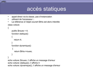 accès statiques appel direct via la classe, pas d’instanciaton  utilisant de l’accesseur :: La référence à l’objet courant $this est alors interdite class voiture { public $roues = 4; function statique() {   return 4; } function dynamique()   { return $this->roues; } } echo voiture::$roues; // affiche un message d’erreur echo voiture::statique(); // affiche 4 echo voiture::dynamique(); // affiche un message d'erreur 