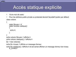 Accès statique explicite  Via le mot clé  static Pour les attributs public private ou protected devient facultatif (public par défaut)  class voiture { static $roues = 4 static function statique() { echo 4; } }  echo voiture::$roues; // affiche 4 echo voiture::statique(); // affiche 4 $v = new voiture(); echo $v->roues;  // affiche un message d'erreur echo $v->statique(); //affiche 4 et est sensé afficher un message d'erreur de niveau E_STRICT 