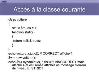 Accès à la classe courante class voiture { static $roues = 4; function static() { return self::$roues; } } echo voiture::static(); // CORRECT affiche 4  $v = new voiture(); echo $v->dynamique()."<br />"; //INCORRECT mais affiche 4 et est sensé afficher un message d'erreur de niveau E_STRICT 