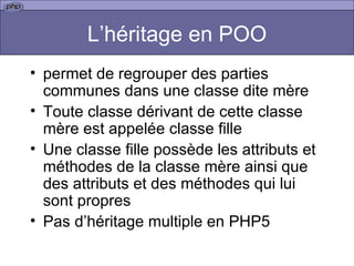 L’héritage en POO permet de regrouper des parties communes dans une classe dite mère  Toute classe dérivant de cette classe mère est appelée classe fille  Une classe fille possède les attributs et méthodes de la classe mère ainsi que des attributs et des méthodes qui lui sont propres  Pas d’héritage multiple en PHP5 