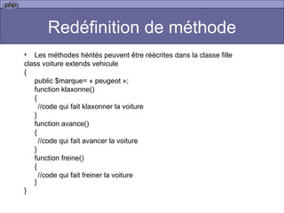 Redéfinition de méthode Les méthodes hérités peuvent être réécrites dans la classe fille  class voiture extends vehicule { public $marque= « peugeot »; function klaxonne() { //code qui fait klaxonner la voiture } function avance() { //code qui fait avancer la voiture } function freine() { //code qui fait freiner la voiture } }  