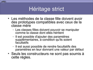 Héritage strict Les méthodes de la classe fille doivent avoir des prototypes compatibles avec ceux de la classe mère Les classes filles doivent pouvoir se manipuler comme la classe dont elles héritent  Il est possible d'ajouter des paramètres supplémentaires, à condition qu'ils soient facultatifs  Il est aussi possible de rendre facultatifs des paramètres en leur donnant une valeur par défaut  Seuls les constructeurs ne sont pas soumis à cette règles.  