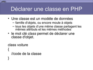 Déclarer une classe en PHP Une classe est un modèle de données  famille d'objets, ou encore moule à objets tous les objets d’une même classe partagent les mêmes attributs et les mêmes méthodes le mot clé  class  permet de déclarer une classe d'objet. class voiture { //code de la classe } 