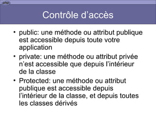 Contrôle d’accès public: une méthode ou attribut publique est accessible depuis toute votre application  private: une méthode ou attribut privée n’est accessible que depuis l’intérieur de la classe Protected: une méthode ou attribut publique est accessible depuis l’intérieur de la classe, et depuis toutes les classes dérivés 