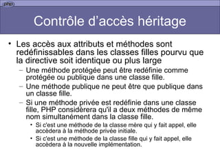 Contrôle d’accès héritage Les accès aux attributs et méthodes sont redéfinissables dans les classes filles pourvu que la directive soit identique ou plus large Une méthode protégée peut être redéfinie comme protégée ou publique dans une classe fille.  Une méthode publique ne peut être que publique dans un classe fille. Si une méthode privée est redéfinie dans une classe fille, PHP considèrera qu'il a deux méthodes de même nom simultanément dans la classe fille.  Si c'est une méthode de la classe mère qui y fait appel, elle accèdera à la méthode privée initiale.  Si c'est une méthode de la classe fille qui y fait appel, elle accèdera à la nouvelle implémentation.  