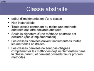 Classe abstraite début d'implémentation d'une classe Non instanciable Toute classe contenant au moins une méthode abstraite doit être déclarée abstraite Seule la signature d’une méthode abstraite est déclarée (pas d’implémentation) Les classes dérivées doivent implémentées toutes les méthodes abstraites Les classes dérivées ne sont pas obligées d’implémenter les méthodes déjà implémentées dans la classe parent, et peuvent posséder leurs propres méthodes 