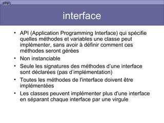 interface API (Application Programming Interface) qui spécifie quelles méthodes et variables une classe peut implémenter, sans avoir à définir comment ces méthodes seront gérées  Non instanciable Seule les signatures des méthodes d’une interface sont déclarées (pas d’implémentation) Toutes les méthodes de l'interface doivent être implémentées  Les classes peuvent implémenter plus d'une interface en séparant chaque interface par une virgule  