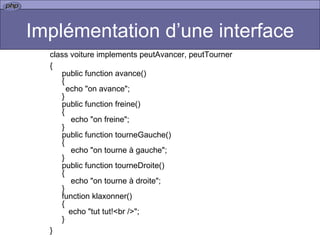 Implémentation d’une interface class voiture implements peutAvancer, peutTourner { public function avance() { echo "on avance"; } public function freine() {     echo "on freine"; } public function tourneGauche() {     echo "on tourne à gauche"; } public function tourneDroite() {     echo "on tourne à droite"; } function klaxonner() {    echo "tut tut!<br />"; }  } 