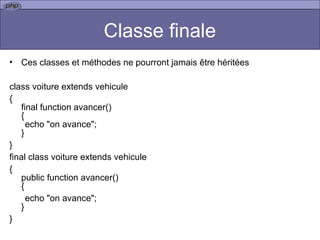 Classe finale Ces classes et méthodes ne pourront jamais être héritées class voiture extends vehicule { final function avancer() { echo "on avance"; } } final class voiture extends vehicule { public function avancer() { echo "on avance"; } } 