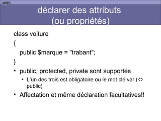 déclarer des attributs  (ou propriétés) class voiture { public $marque = "trabant"; } public, protected, private sont supportés L’un des trois est obligatoire ou le mot clé var (   public) Affectation et même déclaration facultatives!! 