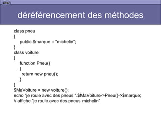 déréférencement des méthodes class pneu { public $marque = "michelin"; } class voiture { function Pneu() { return new pneu(); } } $MaVoiture = new voiture(); echo "je roule avec des pneus ".$MaVoiture->Pneu()->$marque;  // affiche "je roule avec des pneus michelin"  