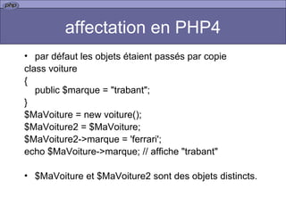 affectation en PHP4 par défaut les objets étaient passés par copie  class voiture { public $marque = "trabant"; } $MaVoiture = new voiture(); $MaVoiture2 = $MaVoiture; $MaVoiture2->marque = 'ferrari'; echo $MaVoiture->marque; // affiche "trabant" $MaVoiture et $MaVoiture2 sont des objets distincts.  