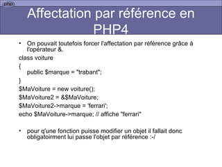 Affectation par référence en PHP4 On pouvait toutefois forcer l'affectation par référence grâce à l'opérateur &.  class voiture { public $marque = "trabant"; } $MaVoiture = new voiture(); $MaVoiture2 = &$MaVoiture; $MaVoiture2->marque = 'ferrari'; echo $MaVoiture->marque; // affiche "ferrari" pour q'une fonction puisse modifier un objet il fallait donc obligatoirment lui passe l'objet par référence :-/ 