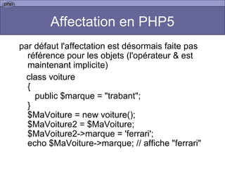Affectation en PHP5 par défaut l'affectation est désormais faite pas référence pour les objets (l'opérateur & est maintenant implicite)  class voiture {    public $marque = "trabant"; } $MaVoiture = new voiture(); $MaVoiture2 = $MaVoiture; $MaVoiture2->marque = 'ferrari'; echo $MaVoiture->marque; // affiche "ferrari" 