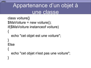 Appartenance d’un objet à une classe class voiture{} $MaVoiture = new voiture(); if($MaVoiture instanceof voiture) { echo "cet objet est une voiture"; } Else { echo "cet objet n'est pas une voiture"; }  