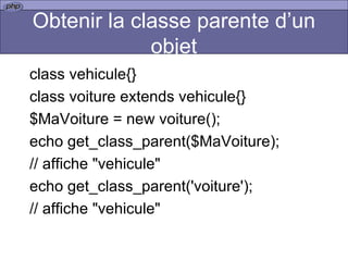 Obtenir la classe parente d’un objet class vehicule{} class voiture extends vehicule{} $MaVoiture = new voiture(); echo get_class_parent($MaVoiture);  // affiche "vehicule"   echo get_class_parent('voiture');  // affiche "vehicule"  