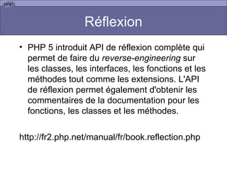 Réflexion PHP 5 introduit API de réflexion complète qui permet de faire du  reverse-engineering  sur les classes, les interfaces, les fonctions et les méthodes tout comme les extensions. L'API de réflexion permet également d'obtenir les commentaires de la documentation pour les fonctions, les classes et les méthodes.  http://fr2.php.net/manual/fr/book.reflection.php 