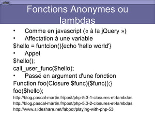 Fonctions Anonymes ou lambdas Comme en javascript (« à la jQuery ») Affectation à une variable $hello = funtcion(){echo 'hello world'} Appel $hello(); call_user_func($hello); Passé en argument d'une fonction Function foo(Closure $func){$func();} foo($hello); http://blog.pascal-martin.fr/post/php-5.3-1-closures-et-lambdas http://blog.pascal-martin.fr/post/php-5.3-2-closures-et-lambdas http://www.slideshare.net/fabpot/playing-with-php-53 