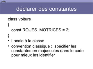 déclarer des constantes class voiture { const ROUES_MOTRICES = 2;  } Locale à la classe convention classique :  spécifier les constantes en majuscules dans le code pour mieux les identifier  