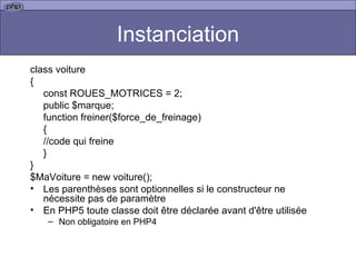 Instanciation class voiture { const ROUES_MOTRICES = 2; public $marque; function freiner($force_de_freinage) { //code qui freine } } $MaVoiture = new voiture();  Les parenthèses sont optionnelles si le constructeur ne nécessite pas de paramètre En PHP5 toute classe doit être déclarée avant d'être utilisée Non obligatoire en PHP4 