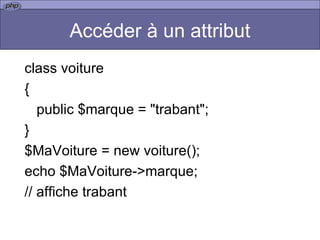 Accéder à un attribut class voiture { public $marque = "trabant"; } $MaVoiture = new voiture(); echo $MaVoiture->marque;  // affiche trabant  