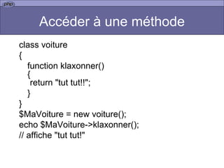Accéder à une méthode class voiture { function klaxonner() { return "tut tut!!"; } } $MaVoiture = new voiture(); echo $MaVoiture->klaxonner();  // affiche "tut tut!"  