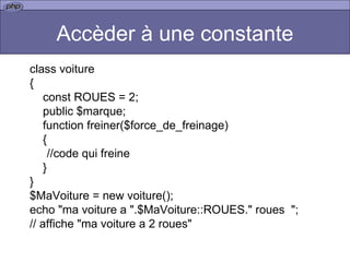Accèder à une constante class voiture { const ROUES = 2; public $marque; function freiner($force_de_freinage) { //code qui freine } } $MaVoiture = new voiture(); echo "ma voiture a ".$MaVoiture::ROUES." roues  ";  // affiche "ma voiture a 2 roues"  