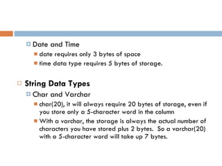 Date and Time date requires only 3 bytes of space time data type requires 5 bytes of storage. String Data Types Char and Varchar char(20), it will always require 20 bytes of storage, even if you store only a 5-character word in the column With a varchar, the storage is always the actual number of characters you have stored plus 2 bytes.  So a varchar(20) with a 5-character word will take up 7 bytes. 