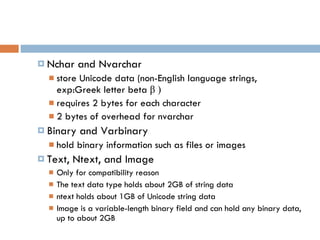 Nchar and Nvarchar store Unicode data  (non-English language strings,  exp:Greek letter beta  β  ) requires 2 bytes for each character 2 bytes of overhead  for nvarchar Binary and Varbinary hold binary information such as files or images Text, Ntext, and Image Only for compatibility reason The text data type holds about 2GB of string data ntext holds about 1GB of Unicode string data Image is a variable-length binary field and can hold any binary data, up to about 2GB 