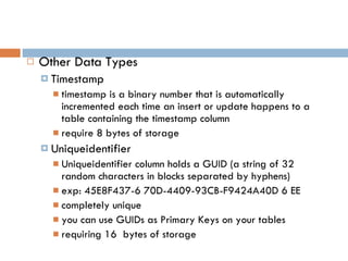 Other Data Types Timestamp timestamp is a binary number that is automatically incremented each time an insert or update happens to a table containing the timestamp column require 8 bytes of storage Uniqueidentifier Uniqueidentifier column holds a GUID (a string of 32 random characters in blocks separated by hyphens) exp: 45E8F437-6 70D-4409-93CB-F9424A40D 6 EE completely unique you can use GUIDs as Primary Keys on your tables requiring 16  bytes of storage 