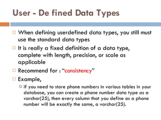 User   -   De   fined Data Types When defining userdefined data types, you still must use the standard data types It is really a fixed definition of a data type, complete with length, precision, or scale as applicable R ecommend for :  “ consistency ” Example, if you need to store phone numbers in various tables in your database, you can create a phone number data type as a varchar(25), then every column that you define as a phone number will be exactly the same, a varchar(25). 