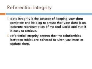 Referential Integrity data integrity is the concept of keeping your data consistent and helping to ensure that your data is an accurate representation of the real world and that it is easy to retrieve. referential integrity ensures that the relationships between tables are adhered to when you insert or update data. 