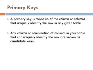 Primary Keys A primary key is made up of the column or columns that uniquely identify the row in any given table Any column or combination of columns in your table that can uniquely identify the row are known as  candidate keys. 
