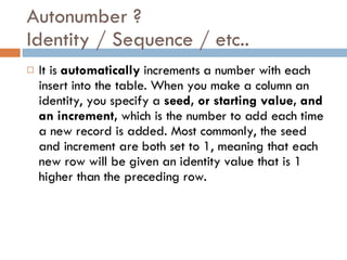 Autonumber ? Identity / Sequence / etc.. It is  automatically  increments a number with each insert into the table. When you make a column an identity, you specify a  seed, or starting value, and an increment,  which is the number to add each time a new record is added. Most commonly, the seed and increment are both set to 1, meaning that each new row will be given an identity value that is 1 higher than the preceding  row. 