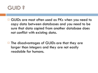 GUID ? GUIDs are most often used as PKs when you need to copy data between databases and you need to be sure that data copied from another database does not conflict with existing data. The disadvantages of GUIDs are that they are larger than integers and they are not easily readable for humans. 