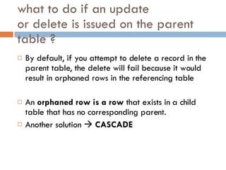 what to do if an update or delete is issued on the parent  table  ? By default, if you attempt to delete a record in the parent table, the delete will fail because it would result in orphaned rows in the referencing table An  orphaned row is a row  that exists in a child table that has no corresponding parent. Another solution     CASCADE 