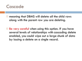 Cascade meaning that DBMS will delete all the child rows along with the parent row you are deleting.  Be very careful  when using this option. If you have several levels of relationships with cascading delete enabled, you could wipe out a large chunk of data by issuing a delete on a single record. 