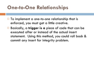 One-to-One Relationships To implement  a one-to-one relationship that is enforced, you must get a little  creative. Basically, a  trigger is a  piece of code that can be executed after or instead of the actual insert statement.  Using this method, you could roll back & commit any insert for integrity problem . 
