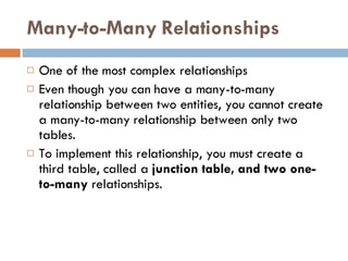 Many-to-Many Relationships One of the most complex relationships Even though you can have a many-to-many relationship between two entities, you cannot create a many-to-many relationship between only two tables. To implement this relationship, you must create a third table, called a  junction table, and two one-to-many  relationships. 