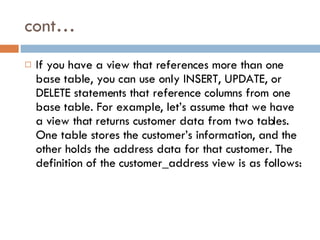 cont… If you have a view that references more than one base table, you can use only INSERT, UPDATE, or DELETE statements that reference columns from one base table. For example, let’s assume that we have a view that returns customer data from two tables. One table stores the customer’s information, and the other holds the address data for that customer. The definition of the customer_address view is as follows:  