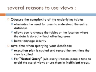 several reasons to use views : Obscure the complexity of the  underlying tables eliminates the need for users to understand the entire database allows you to change the tables or the location where the data is stored without affecting users better manage security save time when querying your database execution plan  is cached and reused the next time the view is called For " Nested Query " (sub-query) reason, people tend to avoid the use of views or use them in  inefficient ways. 