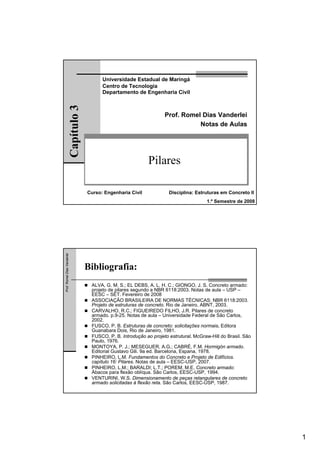 1
Pilares
Prof. Romel Dias Vanderlei
Notas de Aulas
Universidade Estadual de Maringá
Centro de Tecnologia
Departamento de Engenharia Civil
Capítulo3
Curso: Engenharia Civil Disciplina: Estruturas em Concreto II
1.º Semestre de 2008
Prof.RomelDiasVanderlei
Bibliografia:
ALVA, G. M. S.; EL DEBS, A. L. H. C.; GIONGO, J. S. Concreto armado:
projeto de pilares segundo a NBR 6118:2003. Notas de aula – USP –
EESC – SET. Fevereiro de 2008
ASSOCIAÇÃO BRASILEIRA DE NORMAS TÉCNICAS: NBR 6118:2003.
Projeto de estruturas de concreto. Rio de Janeiro, ABNT, 2003.
CARVALHO, R.C.; FIGUEIREDO FILHO, J.R. Pilares de concreto
armado. p.9-25. Notas de aula – Universidade Federal de São Carlos,
2002.
FUSCO, P. B. Estruturas de concreto: solicitações normais. Editora
Guanabara Dois, Rio de Janeiro, 1981.
FUSCO, P. B. Introdução ao projeto estrutural. McGraw-Hill do Brasil. São
Paulo, 1976.
MONTOYA, P. J.; MESEGUER, A.G.; CABRÉ, F.M. Hormigón armado.
Editorial Gustavo Gili. 9a ed. Barcelona, Espana, 1978.
PINHEIRO, L.M. Fundamentos do Concreto e Projeto de Edifícios.
capítulo 16: Pilares. Notas de aula – EESC-USP, 2007.
PINHEIRO, L.M.; BARALDI; L.T.; POREM, M.E. Concreto armado:
Ábacos para flexão oblíqua. São Carlos, EESC-USP, 1994.
VENTURINI, W.S. Dimensionamento de peças retangulares de concreto
armado solicitadas à flexão reta. São Carlos, EESC-USP, 1987.
 