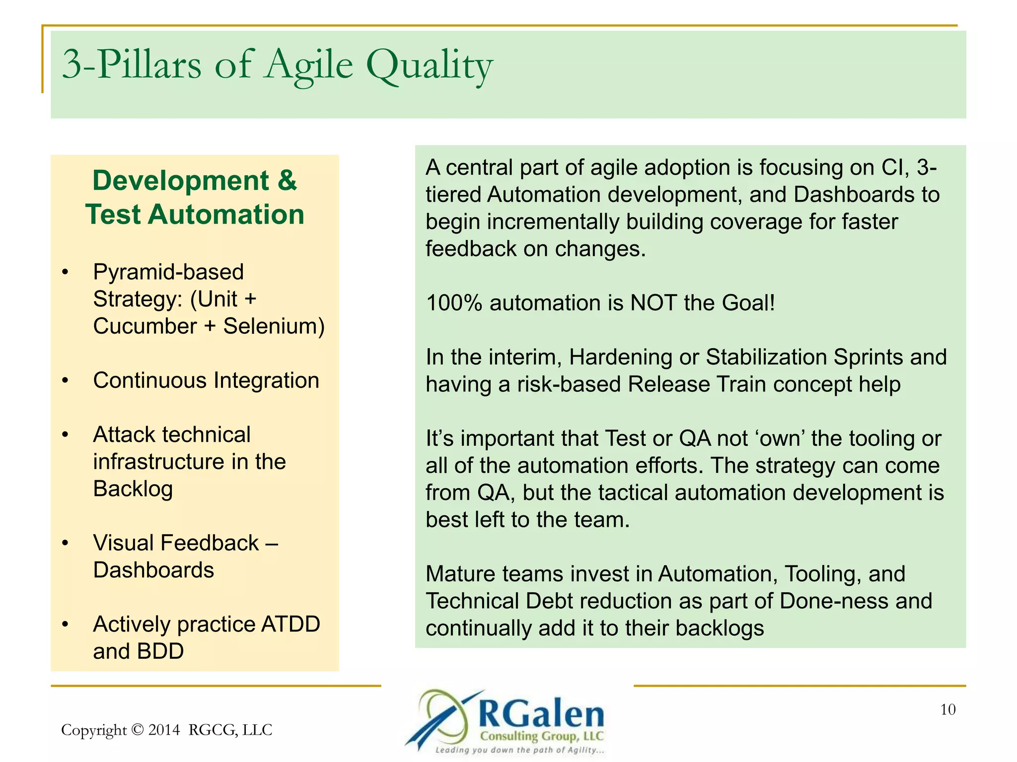 3-Pillars of Agile Quality 
Copyright © 2014 RGCG, LLC 
10 
Development & 
Test Automation 
• Pyramid-based 
Strategy: (Unit + 
Cucumber + Selenium) 
• Continuous Integration 
• Attack technical 
infrastructure in the 
Backlog 
• Visual Feedback – 
Dashboards 
• Actively practice ATDD 
and BDD 
A central part of agile adoption is focusing on CI, 3- 
tiered Automation development, and Dashboards to 
begin incrementally building coverage for faster 
feedback on changes. 
100% automation is NOT the Goal! 
In the interim, Hardening or Stabilization Sprints and 
having a risk-based Release Train concept help 
It’s important that Test or QA not ‘own’ the tooling or 
all of the automation efforts. The strategy can come 
from QA, but the tactical automation development is 
best left to the team. 
Mature teams invest in Automation, Tooling, and 
Technical Debt reduction as part of Done-ness and 
continually add it to their backlogs 
 