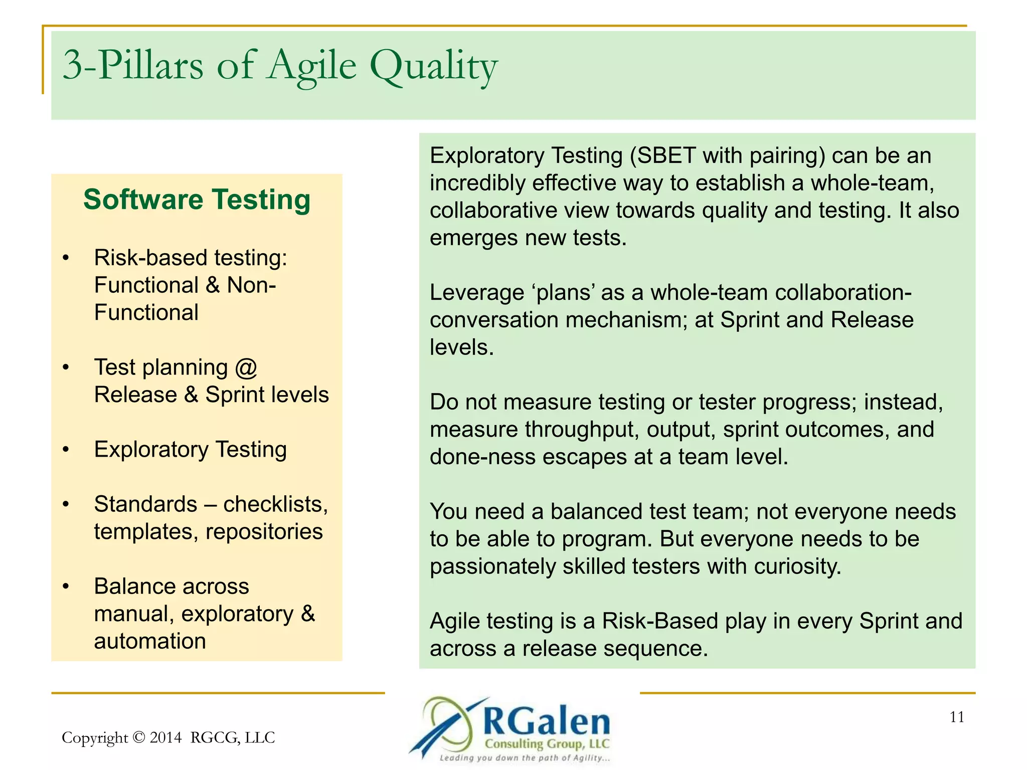 3-Pillars of Agile Quality 
Copyright © 2014 RGCG, LLC 
11 
Software Testing 
• Risk-based testing: 
Functional & Non- 
Functional 
• Test planning @ 
Release & Sprint levels 
• Exploratory Testing 
• Standards – checklists, 
templates, repositories 
• Balance across 
manual, exploratory & 
automation 
Exploratory Testing (SBET with pairing) can be an 
incredibly effective way to establish a whole-team, 
collaborative view towards quality and testing. It also 
emerges new tests. 
Leverage ‘plans’ as a whole-team collaboration-conversation 
mechanism; at Sprint and Release 
levels. 
Do not measure testing or tester progress; instead, 
measure throughput, output, sprint outcomes, and 
done-ness escapes at a team level. 
You need a balanced test team; not everyone needs 
to be able to program. But everyone needs to be 
passionately skilled testers with curiosity. 
Agile testing is a Risk-Based play in every Sprint and 
across a release sequence. 
 