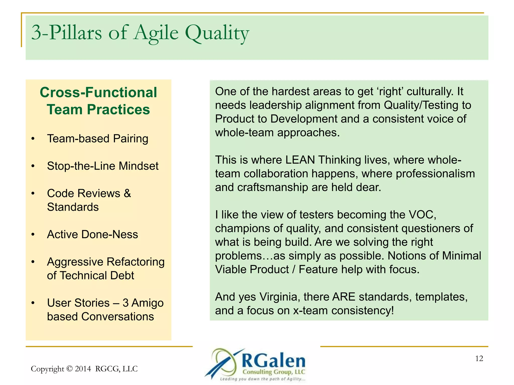 3-Pillars of Agile Quality 
Copyright © 2014 RGCG, LLC 
12 
Cross-Functional 
Team Practices 
• Team-based Pairing 
• Stop-the-Line Mindset 
• Code Reviews & 
Standards 
• Active Done-Ness 
• Aggressive Refactoring 
of Technical Debt 
• User Stories – 3 Amigo 
based Conversations 
One of the hardest areas to get ‘right’ culturally. It 
needs leadership alignment from Quality/Testing to 
Product to Development and a consistent voice of 
whole-team approaches. 
This is where LEAN Thinking lives, where whole-team 
collaboration happens, where professionalism 
and craftsmanship are held dear. 
I like the view of testers becoming the VOC, 
champions of quality, and consistent questioners of 
what is being build. Are we solving the right 
problems…as simply as possible. Notions of Minimal 
Viable Product / Feature help with focus. 
And yes Virginia, there ARE standards, templates, 
and a focus on x-team consistency! 
 