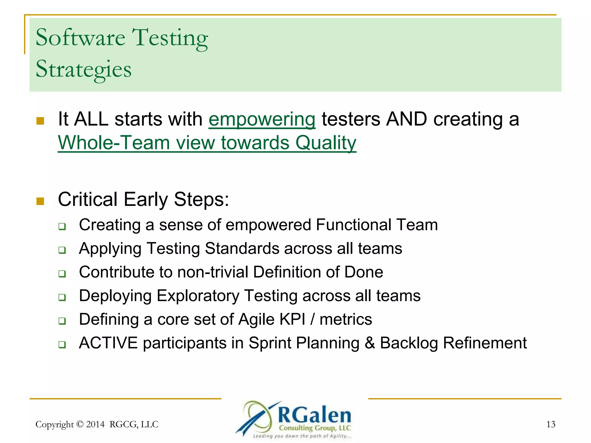 Software Testing 
Strategies 
 It ALL starts with empowering testers AND creating a 
Whole-Team view towards Quality 
 Critical Early Steps: 
 Creating a sense of empowered Functional Team 
 Applying Testing Standards across all teams 
 Contribute to non-trivial Definition of Done 
 Deploying Exploratory Testing across all teams 
 Defining a core set of Agile KPI / metrics 
 ACTIVE participants in Sprint Planning & Backlog Refinement 
Copyright © 2014 RGCG, LLC 13 
 