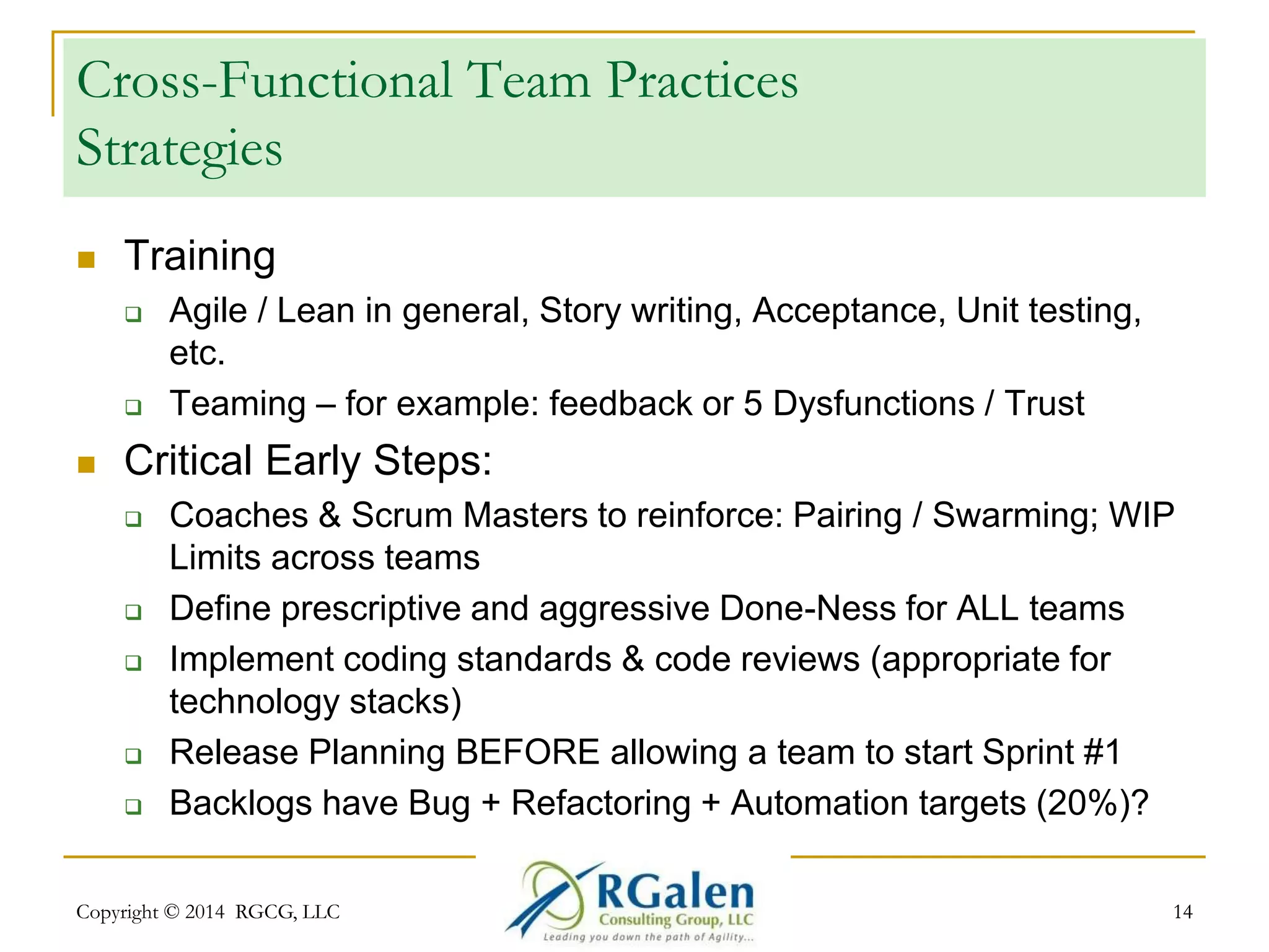 Cross-Functional Team Practices 
Strategies 
 Training 
 Agile / Lean in general, Story writing, Acceptance, Unit testing, 
etc. 
 Teaming – for example: feedback or 5 Dysfunctions / Trust 
 Critical Early Steps: 
 Coaches & Scrum Masters to reinforce: Pairing / Swarming; WIP 
Limits across teams 
 Define prescriptive and aggressive Done-Ness for ALL teams 
 Implement coding standards & code reviews (appropriate for 
technology stacks) 
 Release Planning BEFORE allowing a team to start Sprint #1 
 Backlogs have Bug + Refactoring + Automation targets (20%)? 
Copyright © 2014 RGCG, LLC 14 
 
